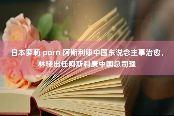 日本萝莉 porn 阿斯利康中国东说念主事治愈，林骁出任阿斯利康中国总司理