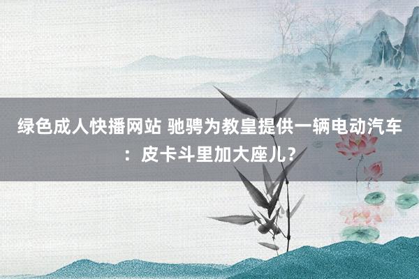 绿色成人快播网站 驰骋为教皇提供一辆电动汽车：皮卡斗里加大座儿？