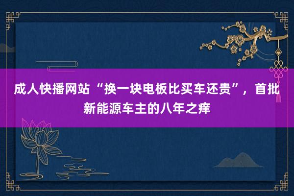 成人快播网站 “换一块电板比买车还贵”，首批新能源车主的八年之痒