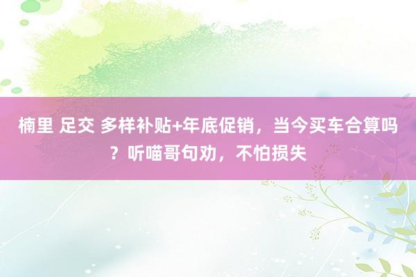 楠里 足交 多样补贴+年底促销，当今买车合算吗？听喵哥句劝，不怕损失