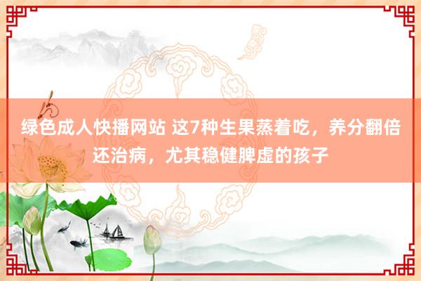 绿色成人快播网站 这7种生果蒸着吃，养分翻倍还治病，尤其稳健脾虚的孩子