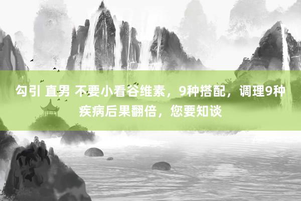 勾引 直男 不要小看谷维素，9种搭配，调理9种疾病后果翻倍，您要知谈