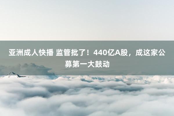 亚洲成人快播 监管批了！440亿A股，成这家公募第一大鼓动