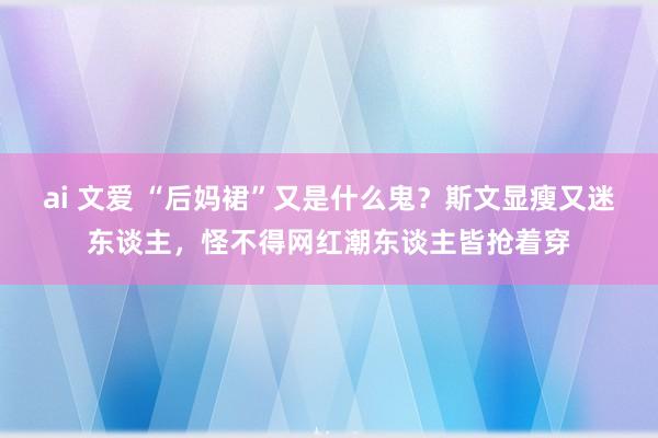 ai 文爱 “后妈裙”又是什么鬼？斯文显瘦又迷东谈主，怪不得网红潮东谈主皆抢着穿