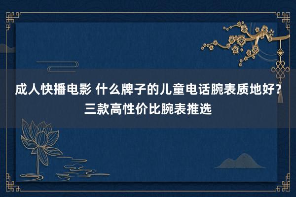 成人快播电影 什么牌子的儿童电话腕表质地好？三款高性价比腕表推选