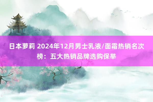 日本萝莉 2024年12月男士乳液/面霜热销名次榜：五大热销品牌选购保举