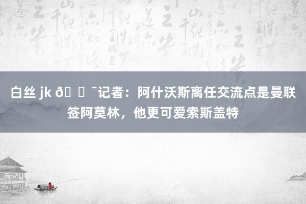 白丝 jk 😯记者：阿什沃斯离任交流点是曼联签阿莫林，他更可爱索斯盖特