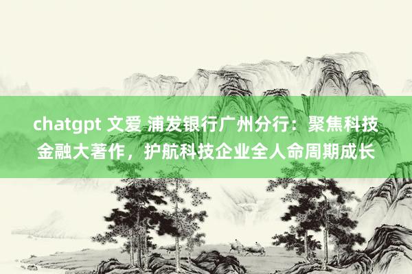 chatgpt 文爱 浦发银行广州分行：聚焦科技金融大著作，护航科技企业全人命周期成长