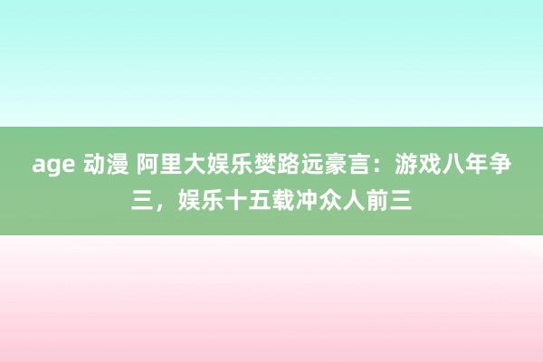 age 动漫 阿里大娱乐樊路远豪言：游戏八年争三，娱乐十五载冲众人前三