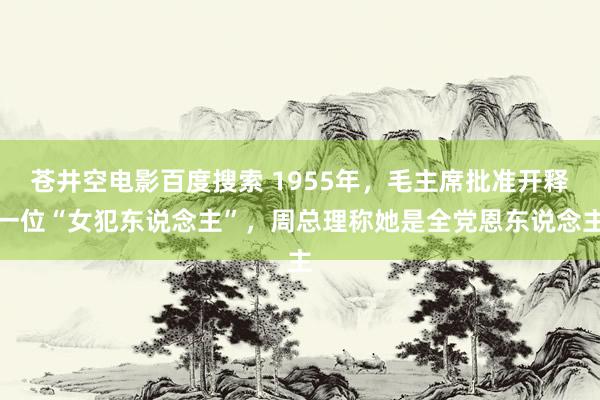 苍井空电影百度搜索 1955年，毛主席批准开释一位“女犯东说念主”，周总理称她是全党恩东说念主