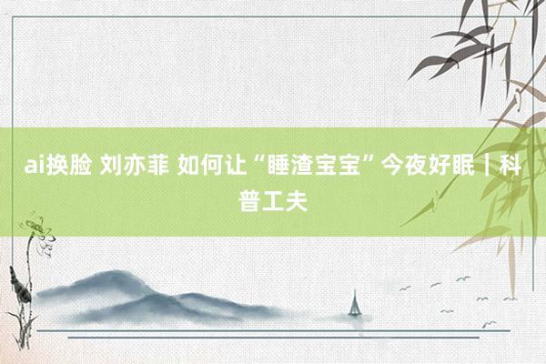 ai换脸 刘亦菲 如何让“睡渣宝宝”今夜好眠｜科普工夫