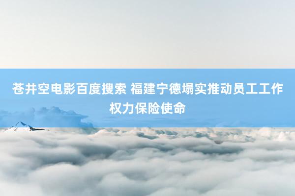 苍井空电影百度搜索 福建宁德塌实推动员工工作权力保险使命