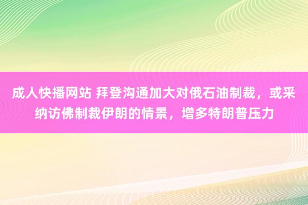 成人快播网站 拜登沟通加大对俄石油制裁，或采纳访佛制裁伊朗的情景，增多特朗普压力