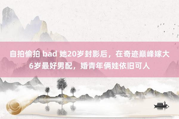 自拍偷拍 bad 她20岁封影后，在奇迹巅峰嫁大6岁最好男配，婚青年俩娃依旧可人