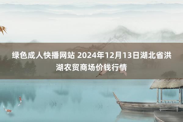 绿色成人快播网站 2024年12月13日湖北省洪湖农贸商场价钱行情