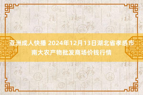 亚洲成人快播 2024年12月13日湖北省孝感市南大农产物批发商场价钱行情