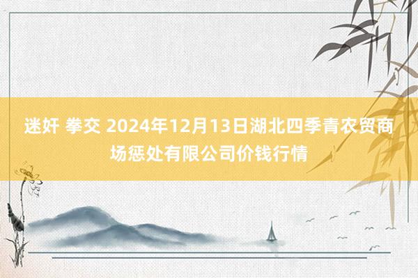 迷奸 拳交 2024年12月13日湖北四季青农贸商场惩处有限公司价钱行情