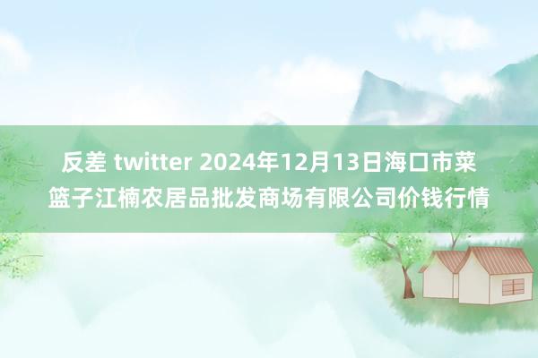 反差 twitter 2024年12月13日海口市菜篮子江楠农居品批发商场有限公司价钱行情