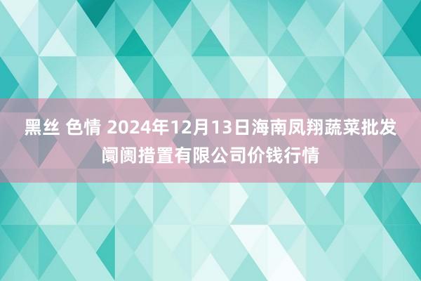 黑丝 色情 2024年12月13日海南凤翔蔬菜批发阛阓措置有限公司价钱行情