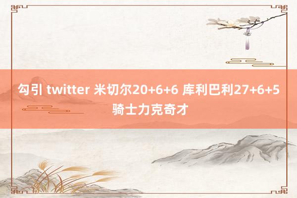 勾引 twitter 米切尔20+6+6 库利巴利27+6+5 骑士力克奇才