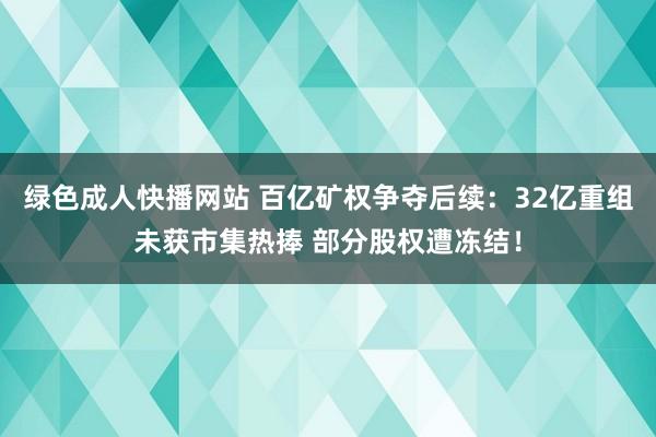 绿色成人快播网站 百亿矿权争夺后续：32亿重组未获市集热捧 部分股权遭冻结！