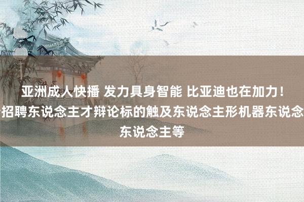 亚洲成人快播 发力具身智能 比亚迪也在加力！最新招聘东说念主才辩论标的触及东说念主形机器东说念主等