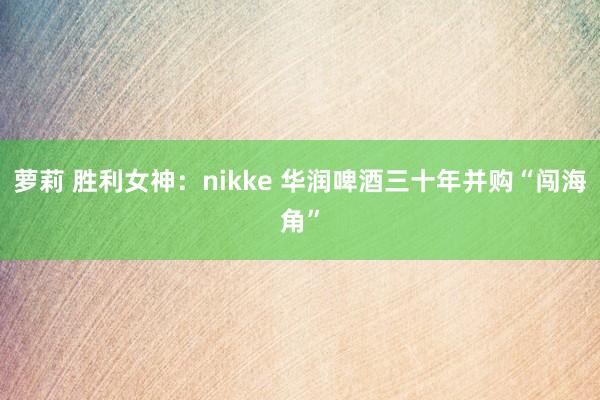 萝莉 胜利女神：nikke 华润啤酒三十年并购“闯海角”