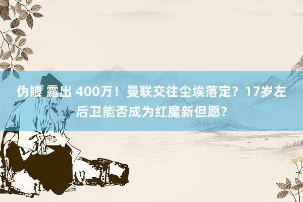 伪娘 露出 400万！曼联交往尘埃落定？17岁左后卫能否成为红魔新但愿？