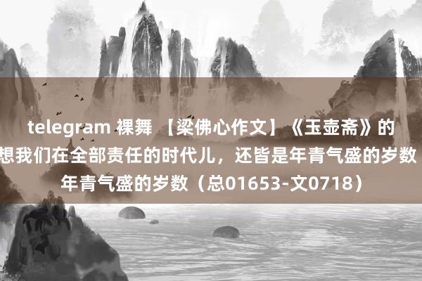 telegram 裸舞 【梁佛心作文】《玉壶斋》的座上客（四十二）想想我们在全部责任的时代儿，还皆是年青气盛的岁数（总01653-文0718）