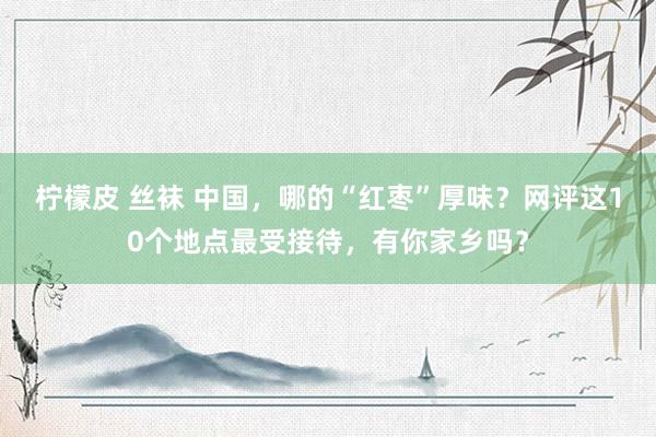 柠檬皮 丝袜 中国，哪的“红枣”厚味？网评这10个地点最受接待，有你家乡吗？