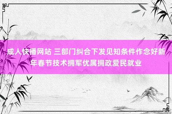 成人快播网站 三部门纠合下发见知条件作念好新年春节技术拥军优属拥政爱民就业