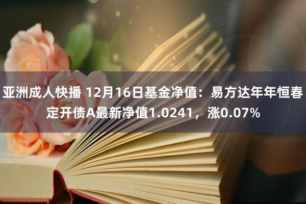 亚洲成人快播 12月16日基金净值：易方达年年恒春定开债A最新净值1.0241，涨0.07%