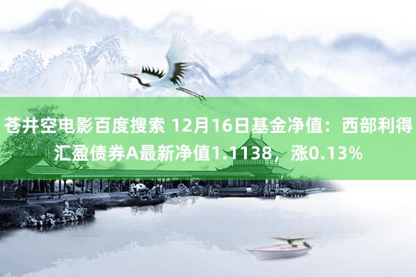 苍井空电影百度搜索 12月16日基金净值：西部利得汇盈债券A最新净值1.1138，涨0.13%