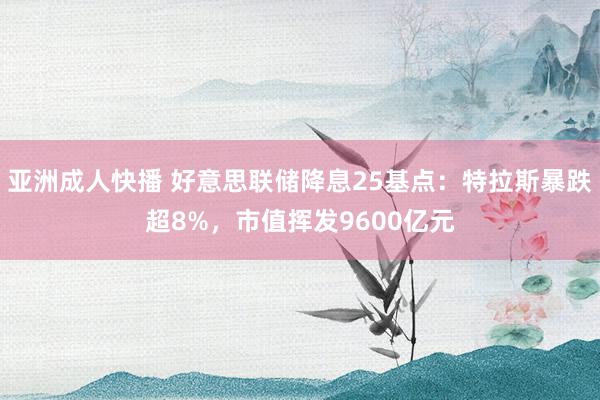 亚洲成人快播 好意思联储降息25基点：特拉斯暴跌超8%，市值挥发9600亿元