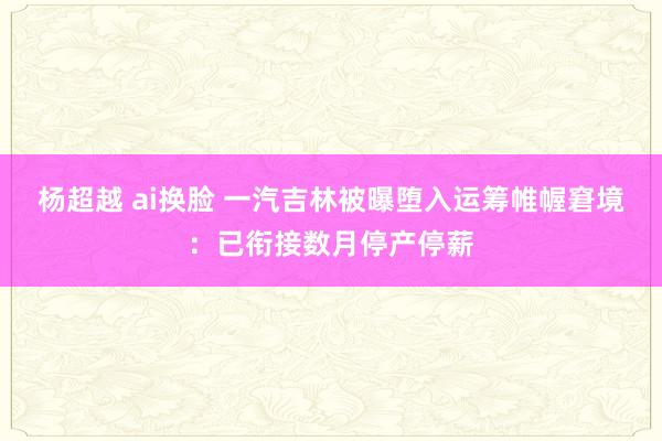 杨超越 ai换脸 一汽吉林被曝堕入运筹帷幄窘境：已衔接数月停产停薪