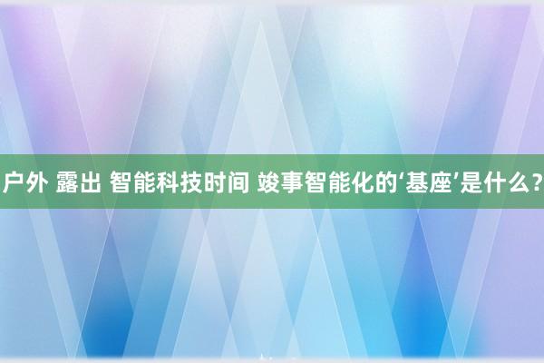 户外 露出 智能科技时间 竣事智能化的‘基座’是什么？