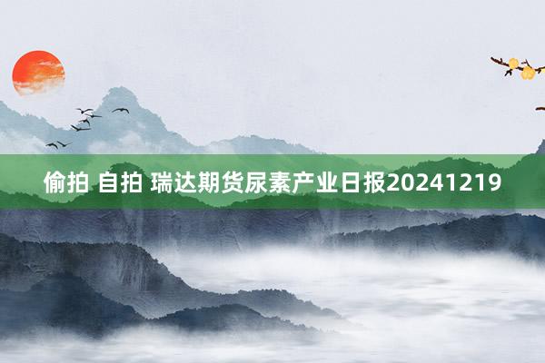 偷拍 自拍 瑞达期货尿素产业日报20241219