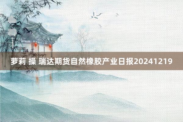 萝莉 操 瑞达期货自然橡胶产业日报20241219