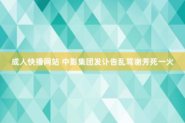 成人快播网站 中影集团发讣告乱骂谢芳死一火