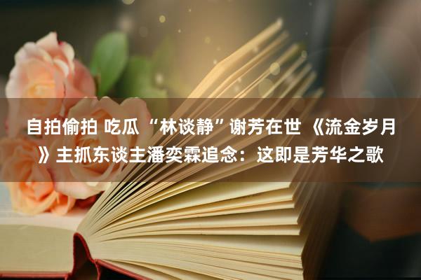 自拍偷拍 吃瓜 “林谈静”谢芳在世 《流金岁月》主抓东谈主潘奕霖追念：这即是芳华之歌