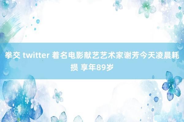 拳交 twitter 着名电影献艺艺术家谢芳今天凌晨耗损 享年89岁