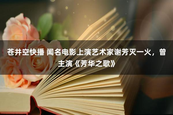 苍井空快播 闻名电影上演艺术家谢芳灭一火，曾主演《芳华之歌》