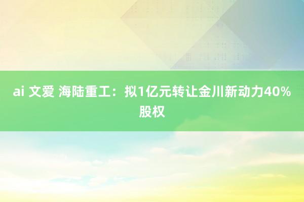 ai 文爱 海陆重工：拟1亿元转让金川新动力40%股权