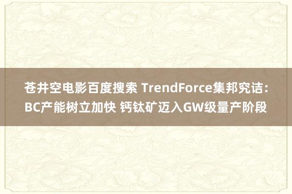 苍井空电影百度搜索 TrendForce集邦究诘：BC产能树立加快 钙钛矿迈入GW级量产阶段