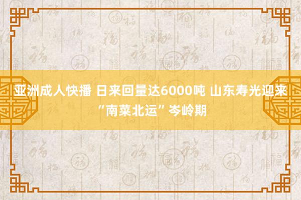 亚洲成人快播 日来回量达6000吨 山东寿光迎来“南菜北运”岑岭期