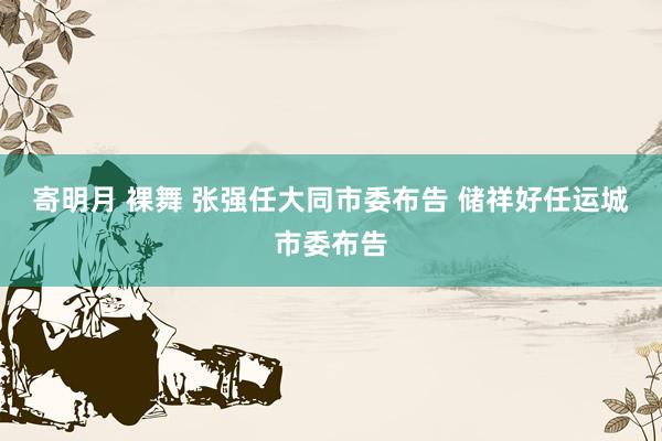 寄明月 裸舞 张强任大同市委布告 储祥好任运城市委布告