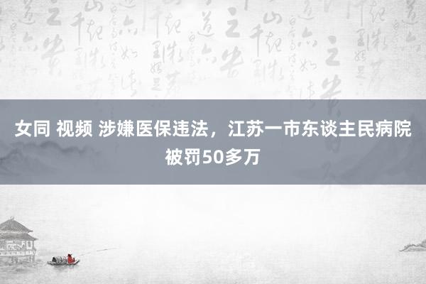 女同 视频 涉嫌医保违法，江苏一市东谈主民病院被罚50多万