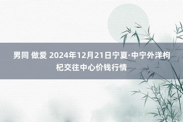 男同 做爱 2024年12月21日宁夏·中宁外洋枸杞交往中心价钱行情