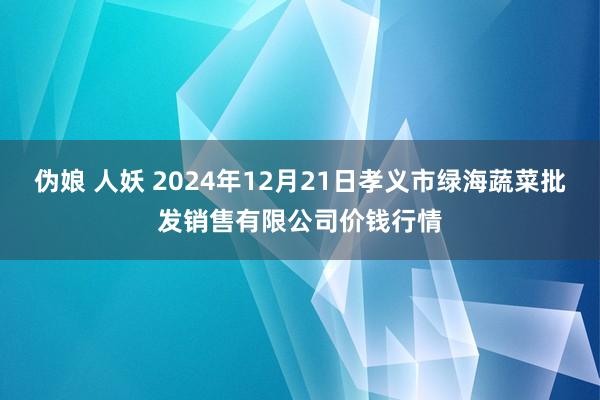 伪娘 人妖 2024年12月21日孝义市绿海蔬菜批发销售有限公司价钱行情