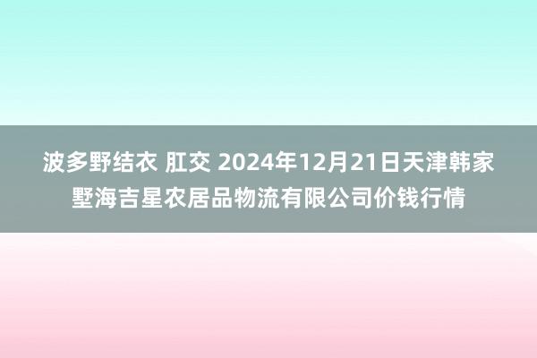 波多野结衣 肛交 2024年12月21日天津韩家墅海吉星农居品物流有限公司价钱行情